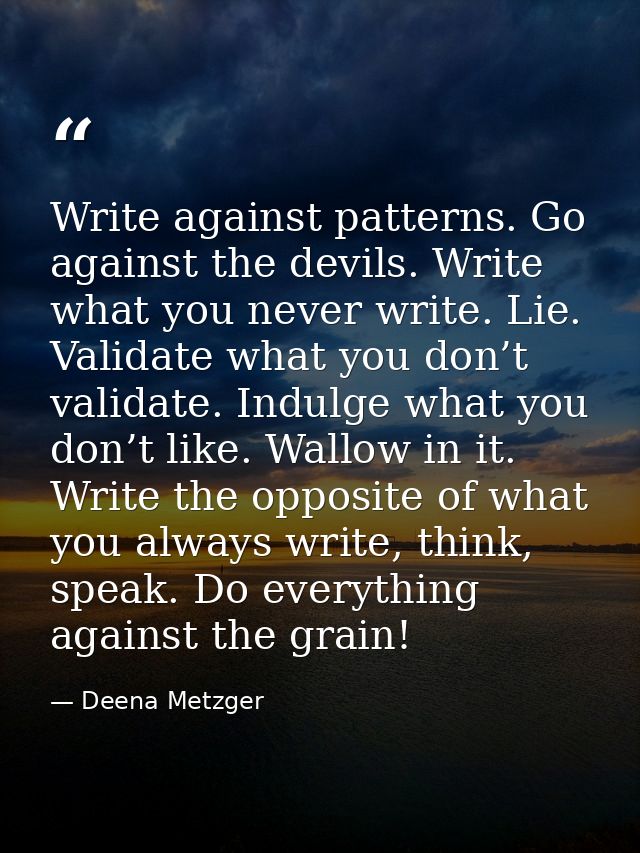 Write against patterns. Go against the devils. Write what you never write. Lie. Validate what you don’t validate. Indulg — Deena Metzger