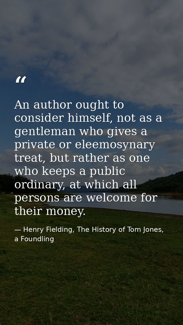 An author ought to consider himself, not as a gentleman who gives a private or eleemosynary treat, but rather as one who — Henry Fielding, The History of Tom Jones, a Foundling