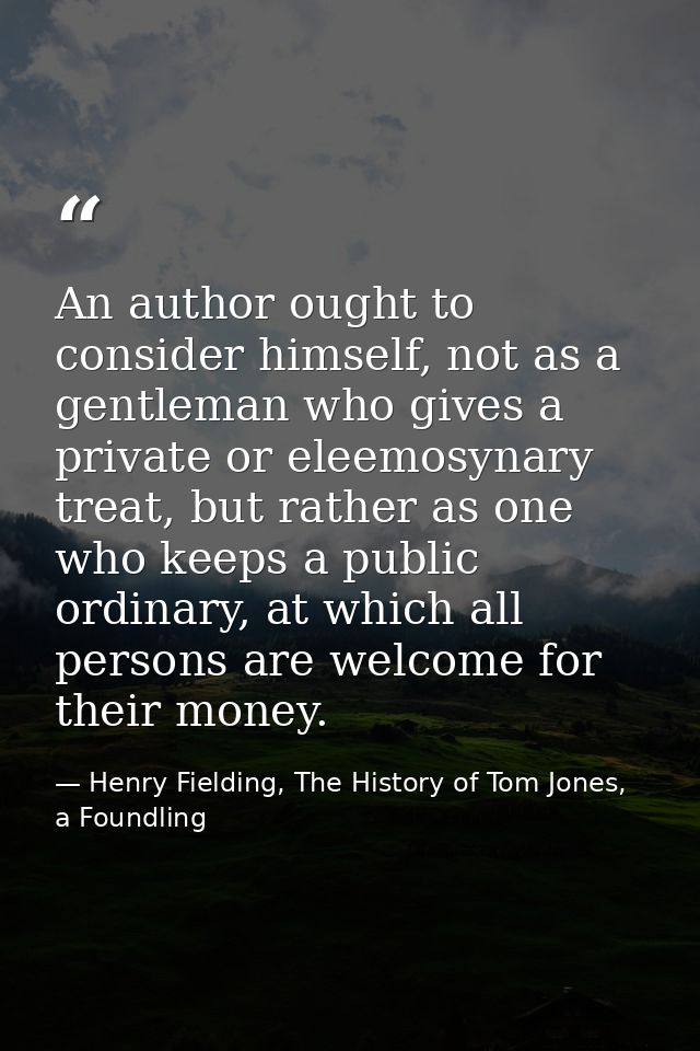 An author ought to consider himself, not as a gentleman who gives a private or eleemosynary treat, but rather as one who — Henry Fielding, The History of Tom Jones, a Foundling