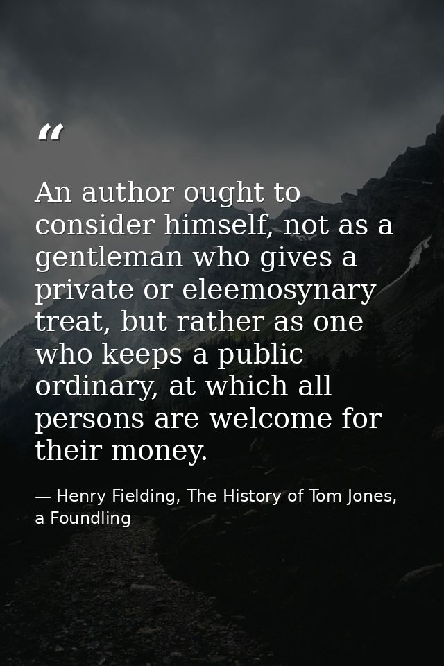 An author ought to consider himself, not as a gentleman who gives a private or eleemosynary treat, but rather as one who — Henry Fielding, The History of Tom Jones, a Foundling