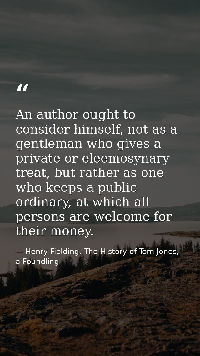 An author ought to consider himself, not as a gentleman who gives a private or eleemosynary treat, but rather as one who — Henry Fielding, The History of Tom Jones, a Foundling