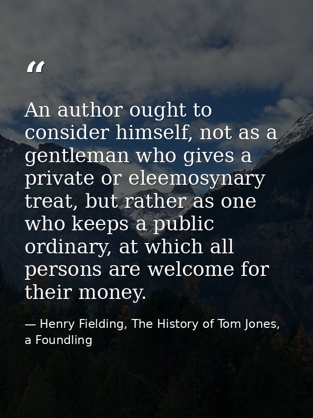An author ought to consider himself, not as a gentleman who gives a private or eleemosynary treat, but rather as one who — Henry Fielding, The History of Tom Jones, a Foundling