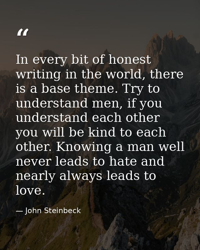 In every bit of honest writing in the world, there is a base theme. Try to understand men, if you understand each other  — John Steinbeck