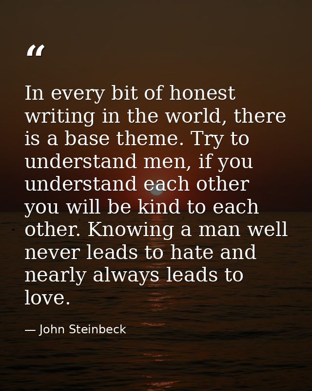 In every bit of honest writing in the world, there is a base theme. Try to understand men, if you understand each other  — John Steinbeck