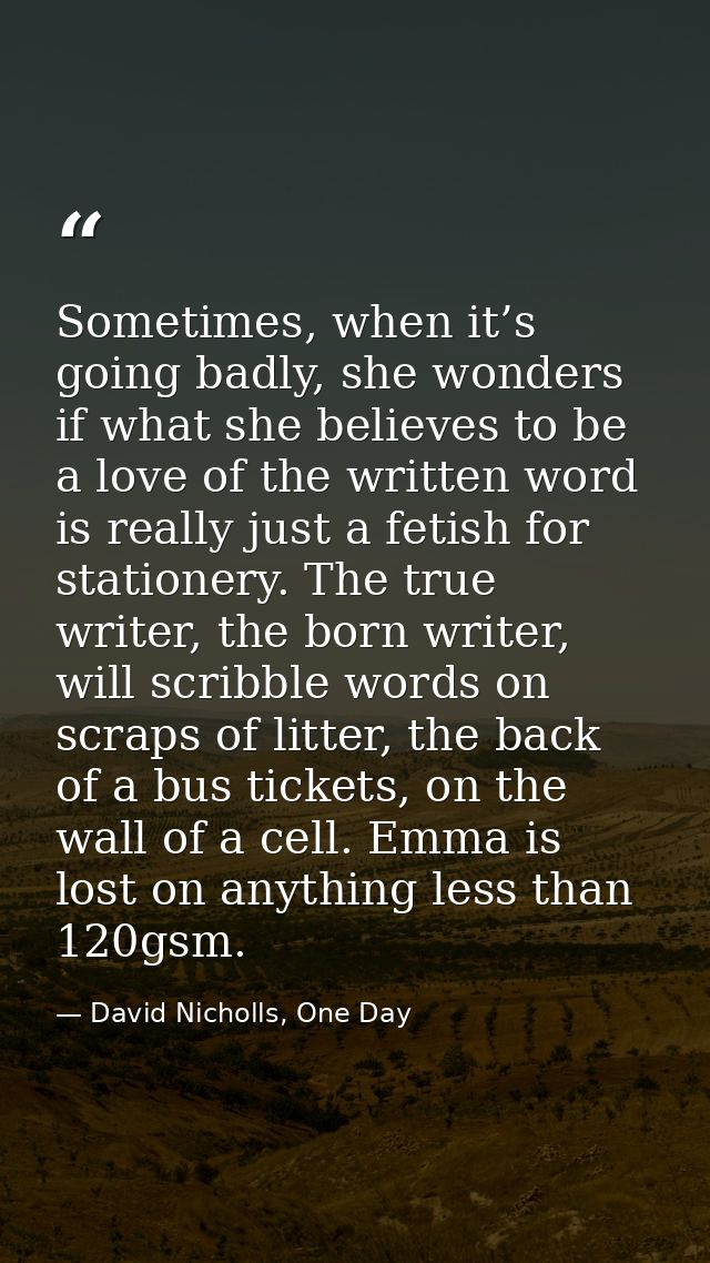Sometimes, when it’s going badly, she wonders if what she believes to be a love of the written word is really just a fet — David Nicholls, One Day