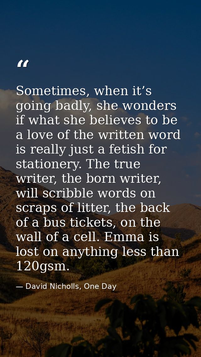 Sometimes, when it’s going badly, she wonders if what she believes to be a love of the written word is really just a fet — David Nicholls, One Day