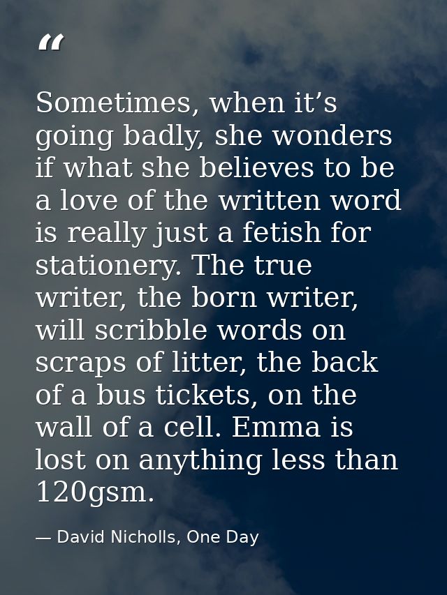 Sometimes, when it’s going badly, she wonders if what she believes to be a love of the written word is really just a fet — David Nicholls, One Day