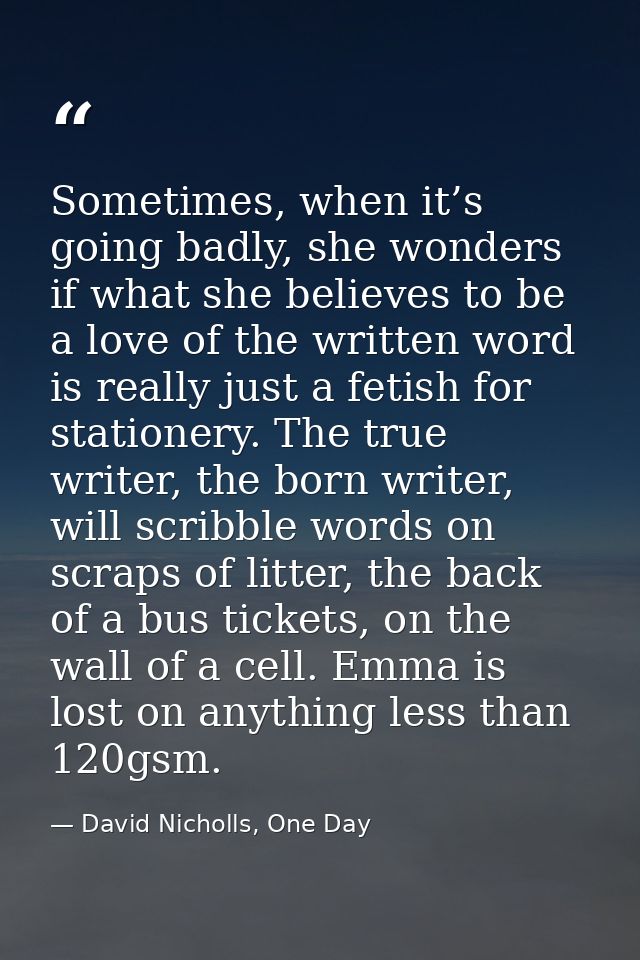 Sometimes, when it’s going badly, she wonders if what she believes to be a love of the written word is really just a fet — David Nicholls, One Day