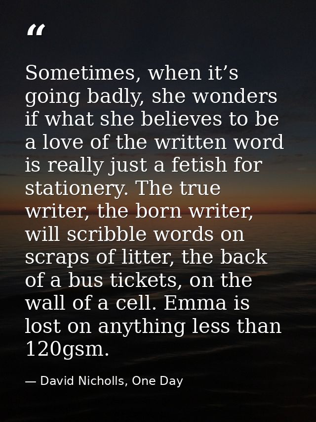Sometimes, when it’s going badly, she wonders if what she believes to be a love of the written word is really just a fet — David Nicholls, One Day