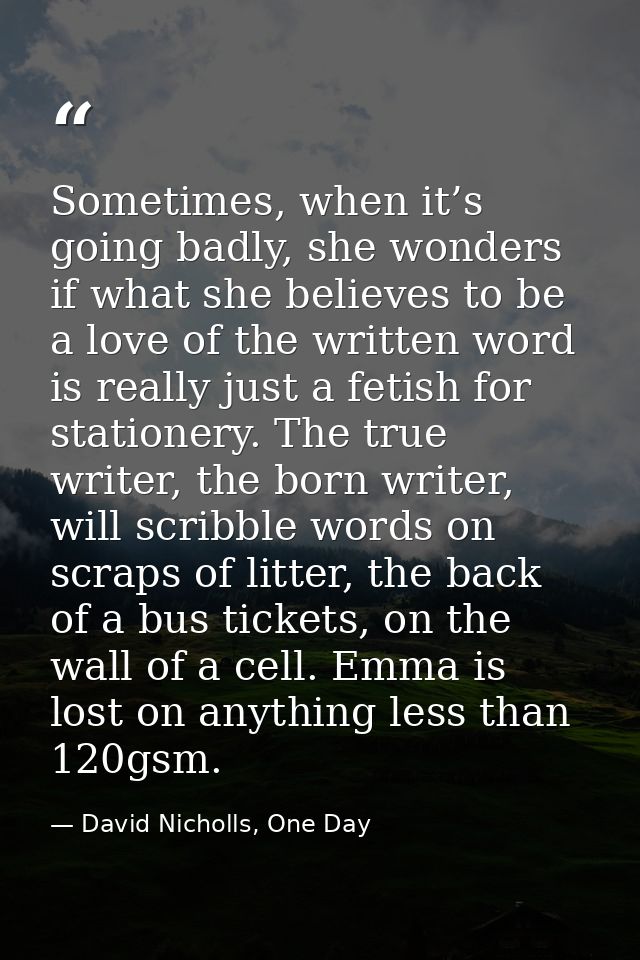 Sometimes, when it’s going badly, she wonders if what she believes to be a love of the written word is really just a fet — David Nicholls, One Day