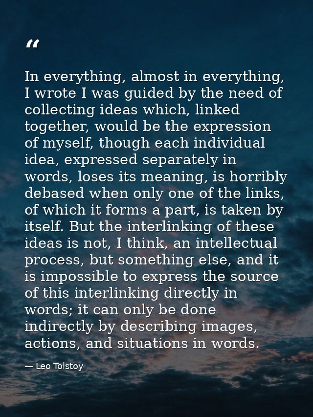 In everything, almost in everything, I wrote I was guided by the need of collecting ideas which, linked together, would  — Leo Tolstoy