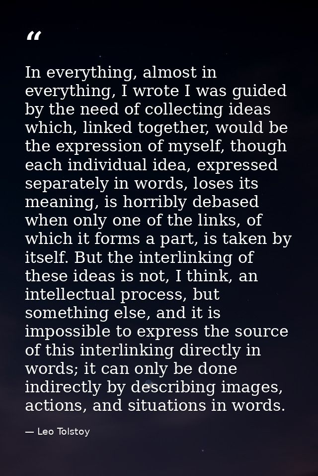 In everything, almost in everything, I wrote I was guided by the need of collecting ideas which, linked together, would  — Leo Tolstoy