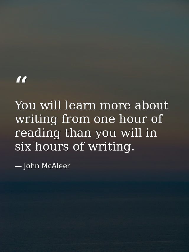 You will learn more about writing from one hour of reading than you will in six hours of writing. — John McAleer