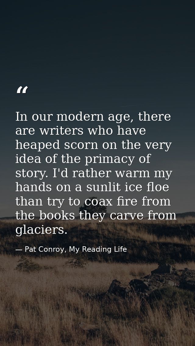 In our modern age, there are writers who have heaped scorn on the very idea of the primacy of story. I'd rather warm my  — Pat Conroy, My Reading Life