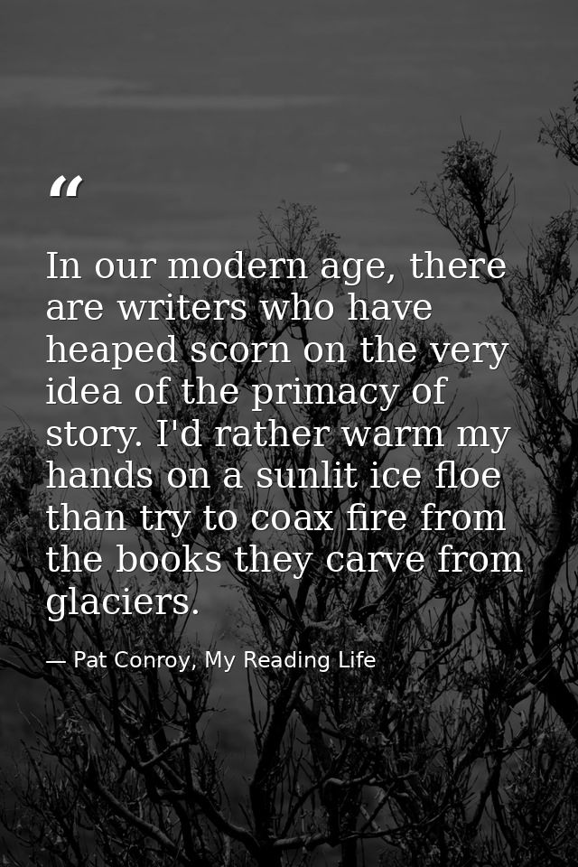 In our modern age, there are writers who have heaped scorn on the very idea of the primacy of story. I'd rather warm my  — Pat Conroy, My Reading Life