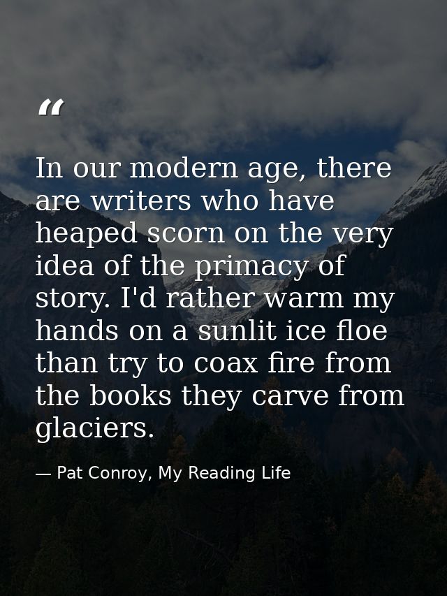 In our modern age, there are writers who have heaped scorn on the very idea of the primacy of story. I'd rather warm my  — Pat Conroy, My Reading Life