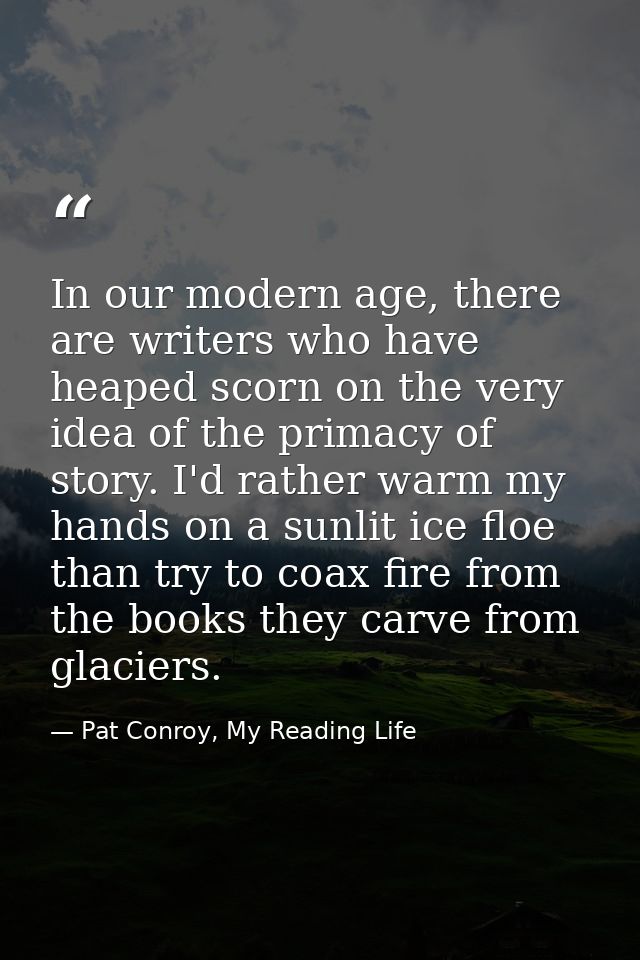 In our modern age, there are writers who have heaped scorn on the very idea of the primacy of story. I'd rather warm my  — Pat Conroy, My Reading Life