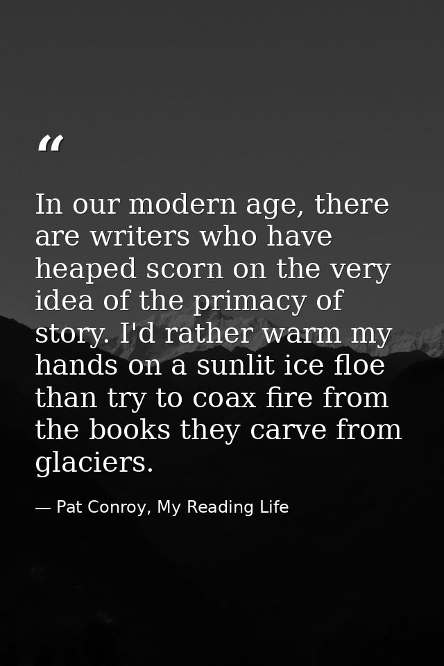 In our modern age, there are writers who have heaped scorn on the very idea of the primacy of story. I'd rather warm my  — Pat Conroy, My Reading Life