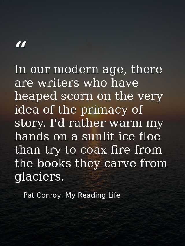 In our modern age, there are writers who have heaped scorn on the very idea of the primacy of story. I'd rather warm my  — Pat Conroy, My Reading Life