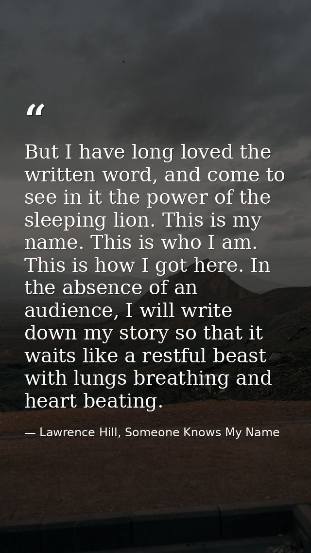 But I have long loved the written word, and come to see in it the power of the sleeping lion. This is my name. This is w — Lawrence Hill, Someone Knows My Name