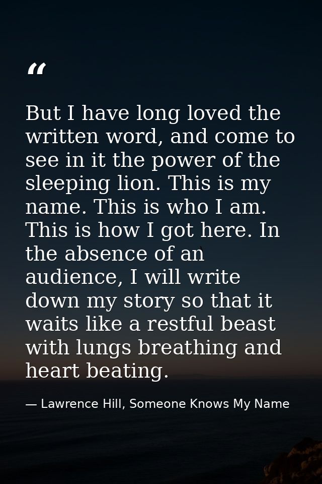 But I have long loved the written word, and come to see in it the power of the sleeping lion. This is my name. This is w — Lawrence Hill, Someone Knows My Name