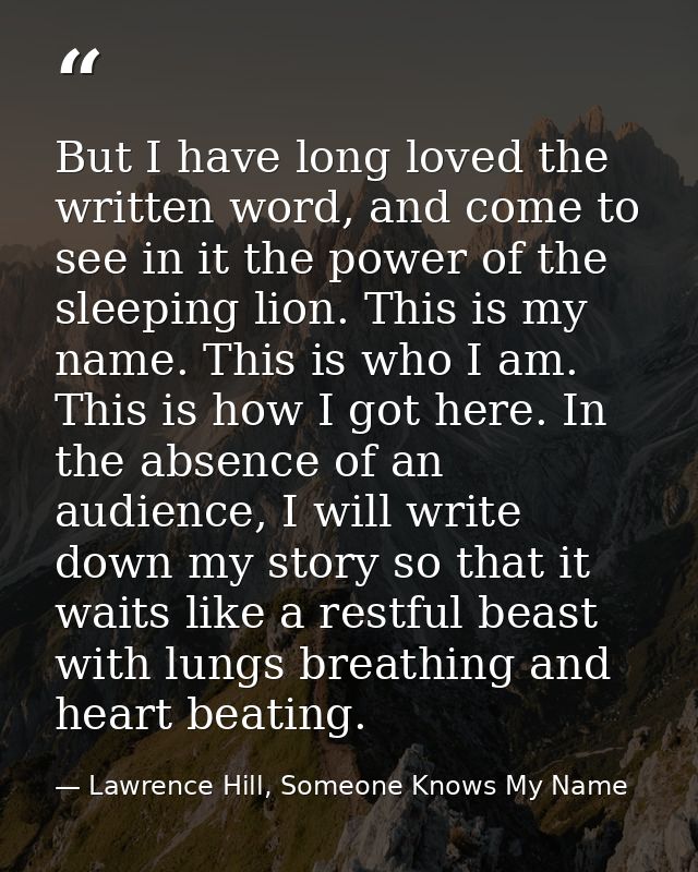 But I have long loved the written word, and come to see in it the power of the sleeping lion. This is my name. This is w — Lawrence Hill, Someone Knows My Name