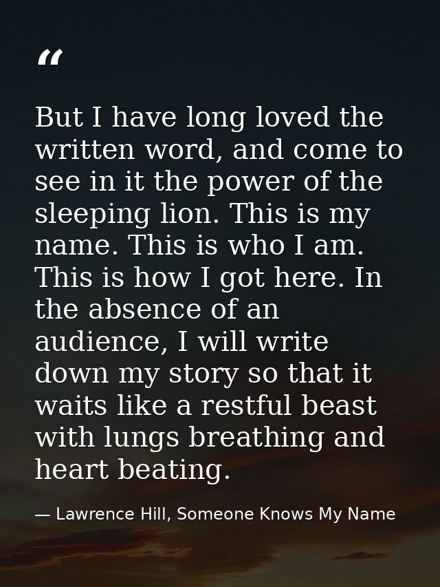 But I have long loved the written word, and come to see in it the power of the sleeping lion. This is my name. This is w — Lawrence Hill, Someone Knows My Name