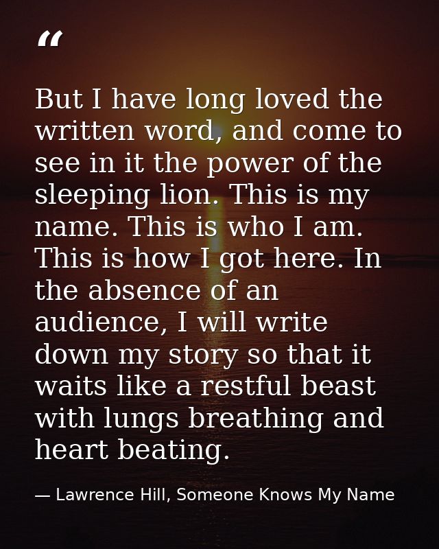 But I have long loved the written word, and come to see in it the power of the sleeping lion. This is my name. This is w — Lawrence Hill, Someone Knows My Name