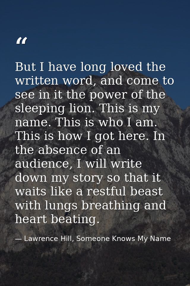 But I have long loved the written word, and come to see in it the power of the sleeping lion. This is my name. This is w — Lawrence Hill, Someone Knows My Name