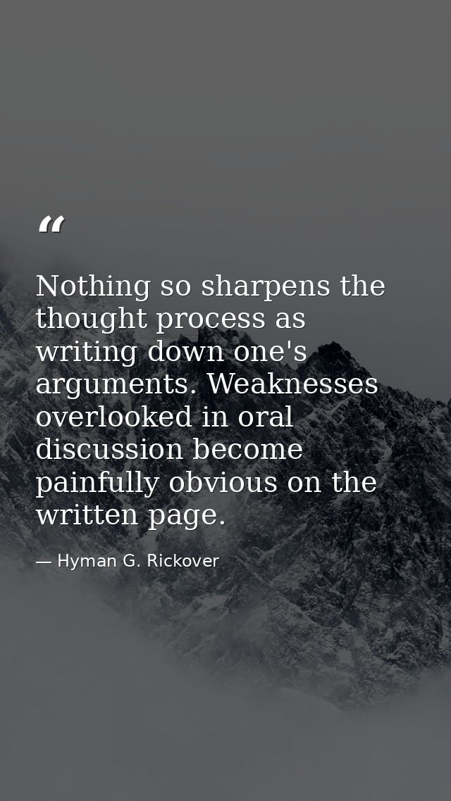 Nothing so sharpens the thought process as writing down one's arguments. Weaknesses overlooked in oral discussion become — Hyman G. Rickover