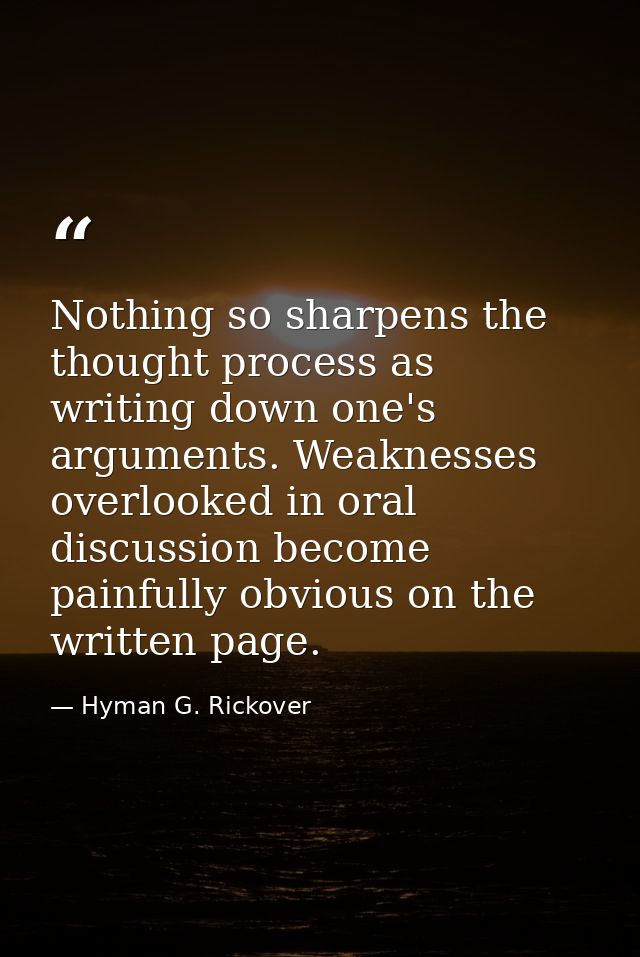Nothing so sharpens the thought process as writing down one's arguments. Weaknesses overlooked in oral discussion become — Hyman G. Rickover