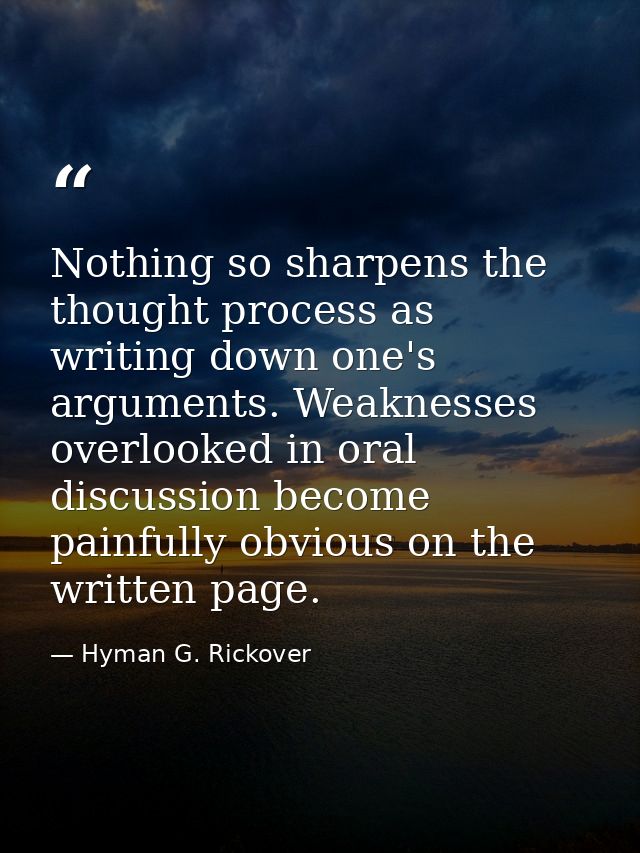 Nothing so sharpens the thought process as writing down one's arguments. Weaknesses overlooked in oral discussion become — Hyman G. Rickover