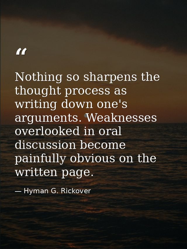 Nothing so sharpens the thought process as writing down one's arguments. Weaknesses overlooked in oral discussion become — Hyman G. Rickover