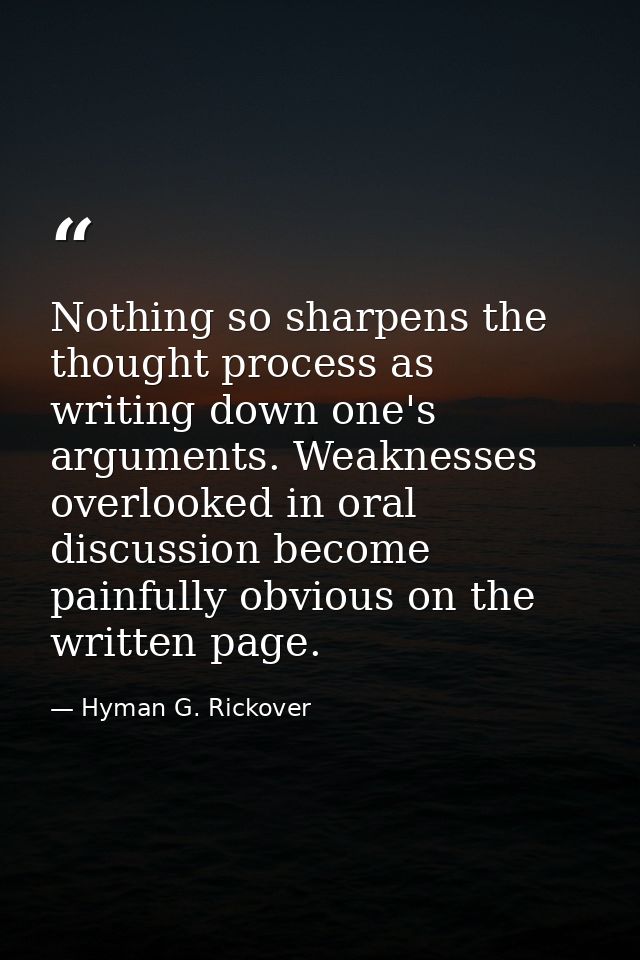 Nothing so sharpens the thought process as writing down one's arguments. Weaknesses overlooked in oral discussion become — Hyman G. Rickover