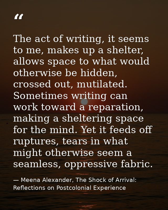 The act of writing, it seems to me, makes up a shelter, allows space to what would otherwise be hidden, crossed out, mut — Meena Alexander, The Shock of Arrival: Reflections on Postcolonial Experience