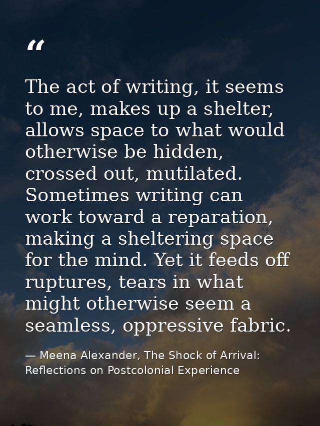 The act of writing, it seems to me, makes up a shelter, allows space to what would otherwise be hidden, crossed out, mut — Meena Alexander, The Shock of Arrival: Reflections on Postcolonial Experience