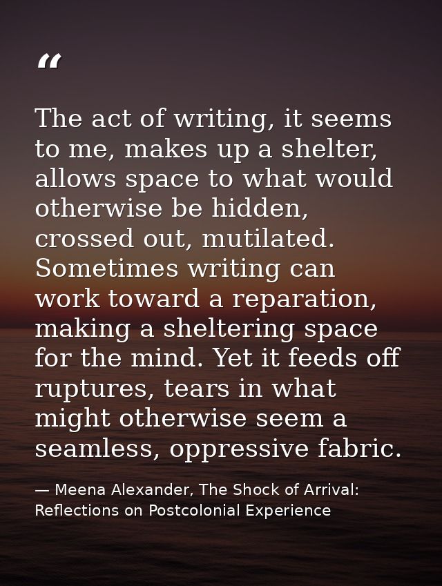 The act of writing, it seems to me, makes up a shelter, allows space to what would otherwise be hidden, crossed out, mut — Meena Alexander, The Shock of Arrival: Reflections on Postcolonial Experience
