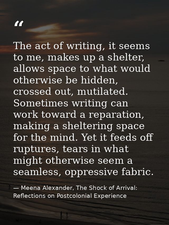 The act of writing, it seems to me, makes up a shelter, allows space to what would otherwise be hidden, crossed out, mut — Meena Alexander, The Shock of Arrival: Reflections on Postcolonial Experience