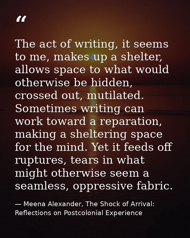 The act of writing, it seems to me, makes up a shelter, allows space to what would otherwise be hidden, crossed out, mut — Meena Alexander, The Shock of Arrival: Reflections on Postcolonial Experience