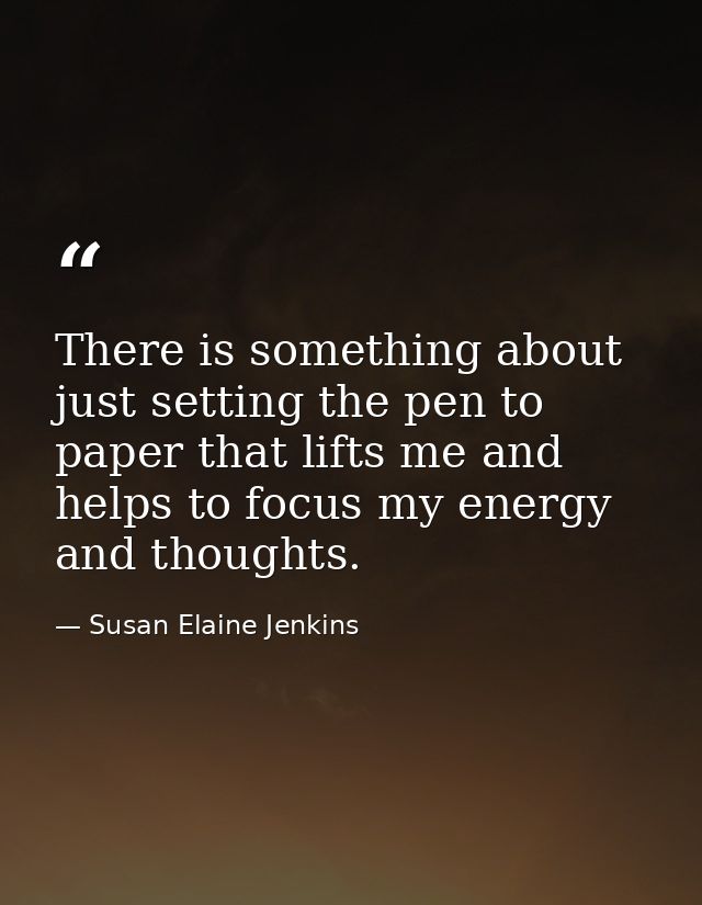 There is something about just setting the pen to paper that lifts me and helps to focus my energy and thoughts. — Susan Elaine Jenkins