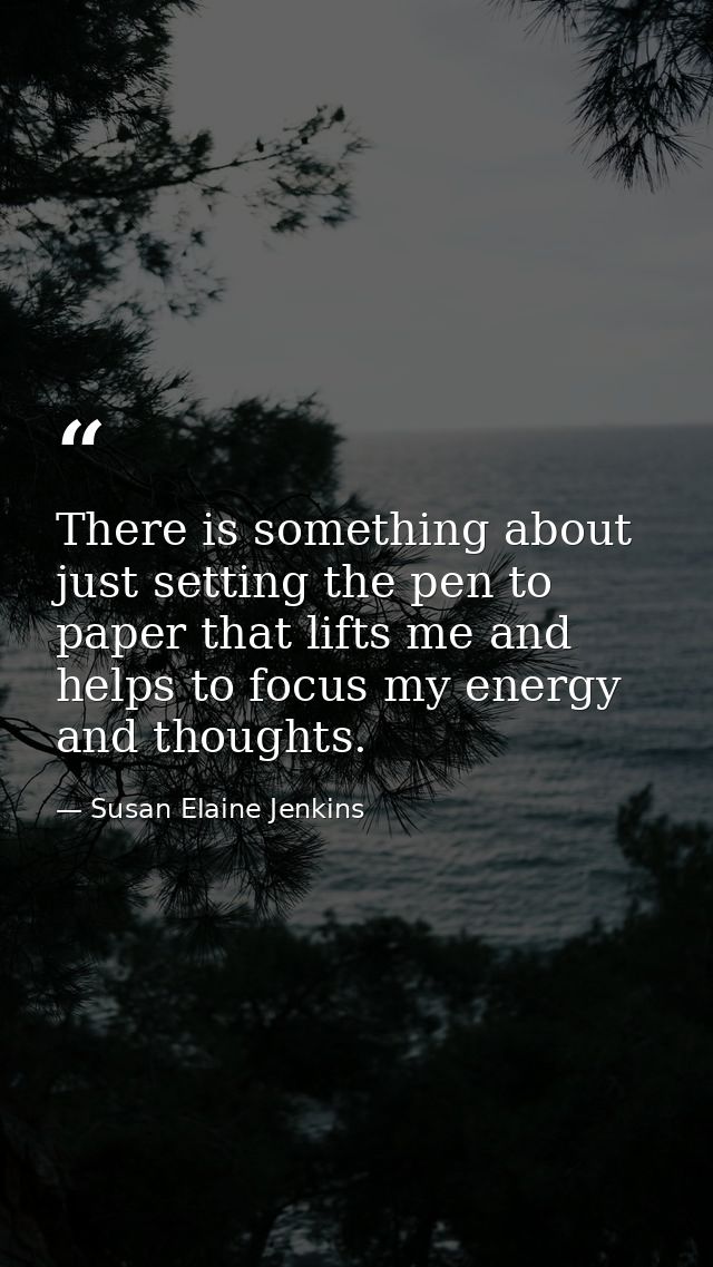 There is something about just setting the pen to paper that lifts me and helps to focus my energy and thoughts. — Susan Elaine Jenkins