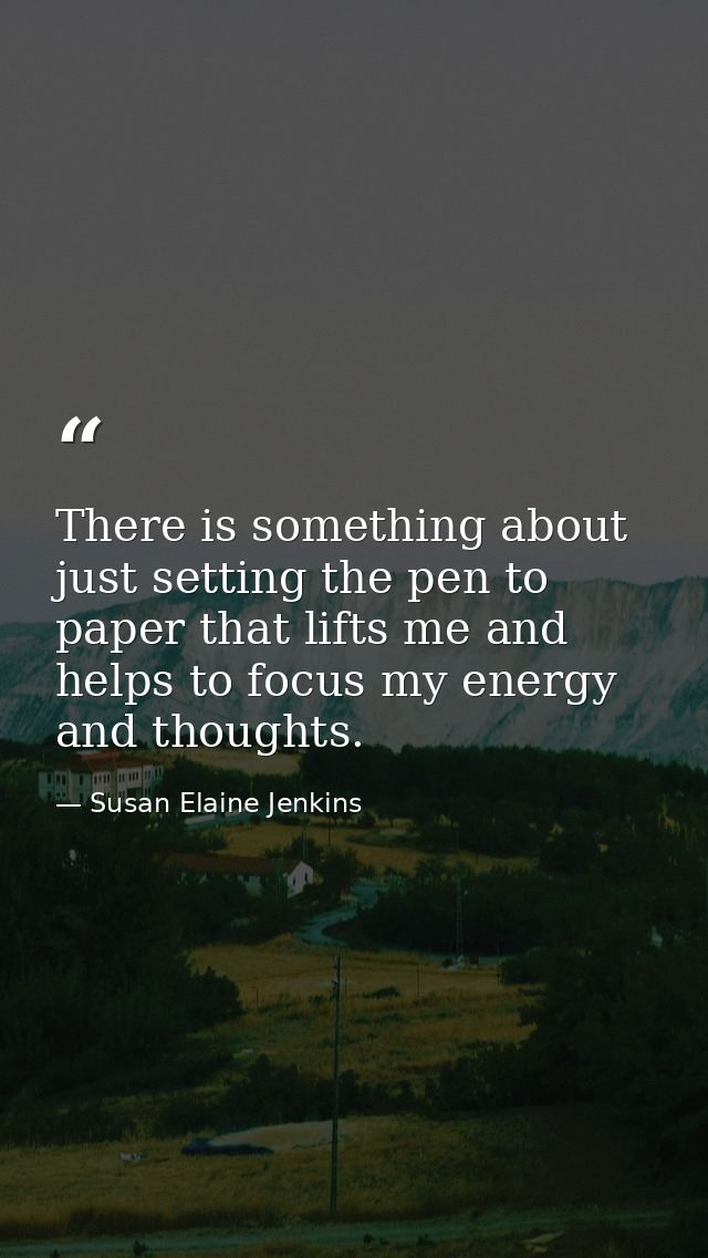 There is something about just setting the pen to paper that lifts me and helps to focus my energy and thoughts. — Susan Elaine Jenkins
