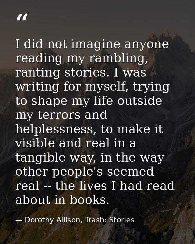I did not imagine anyone reading my rambling, ranting stories. I was writing for myself, trying to shape my life outside — Dorothy Allison, Trash: Stories