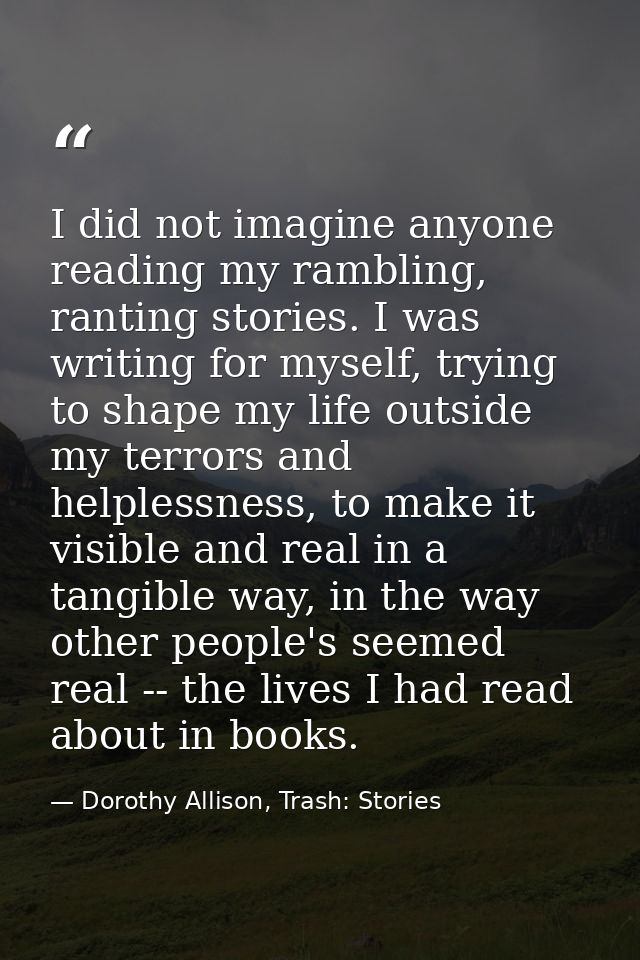 I did not imagine anyone reading my rambling, ranting stories. I was writing for myself, trying to shape my life outside — Dorothy Allison, Trash: Stories