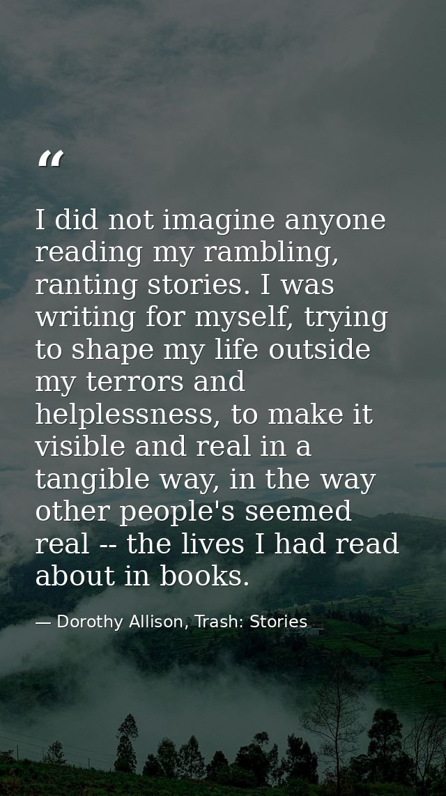 I did not imagine anyone reading my rambling, ranting stories. I was writing for myself, trying to shape my life outside — Dorothy Allison, Trash: Stories