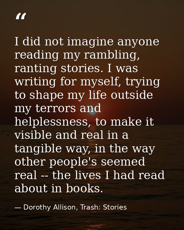 I did not imagine anyone reading my rambling, ranting stories. I was writing for myself, trying to shape my life outside — Dorothy Allison, Trash: Stories