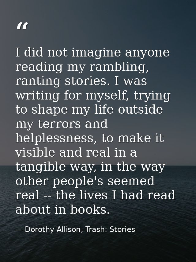 I did not imagine anyone reading my rambling, ranting stories. I was writing for myself, trying to shape my life outside — Dorothy Allison, Trash: Stories