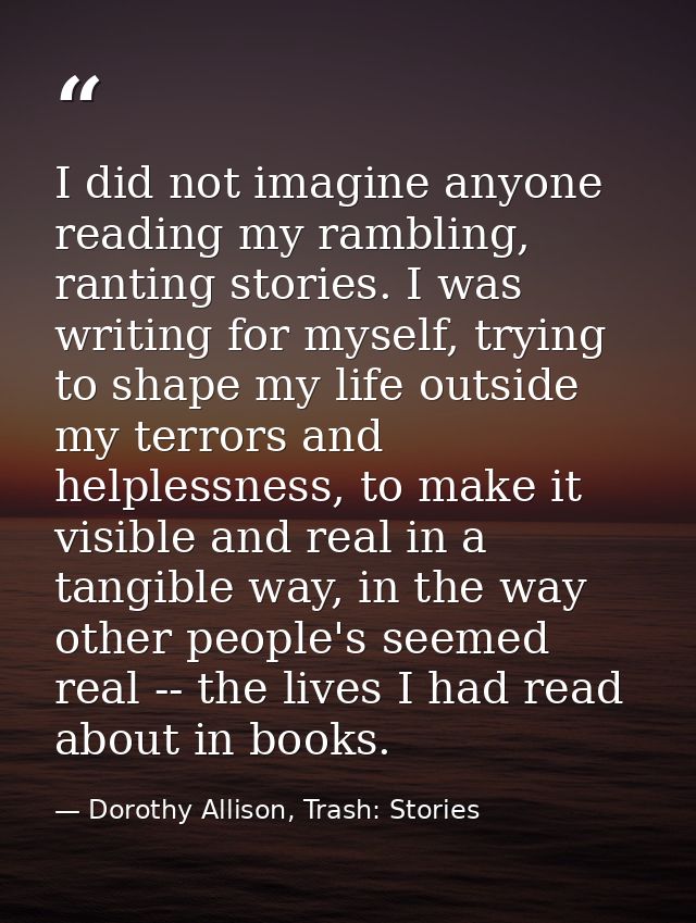 I did not imagine anyone reading my rambling, ranting stories. I was writing for myself, trying to shape my life outside — Dorothy Allison, Trash: Stories