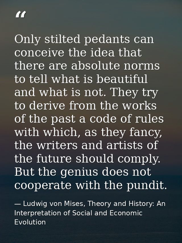 Only stilted pedants can conceive the idea that there are absolute norms to tell what is beautiful and what is not. They — Ludwig von Mises, Theory and History: An Interpretation of Social and Economic Evolution