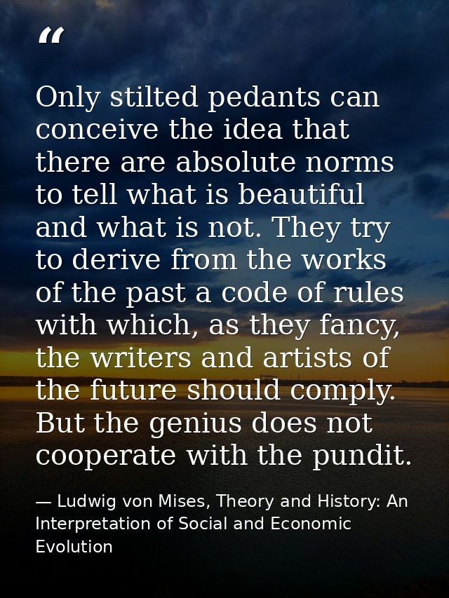 Only stilted pedants can conceive the idea that there are absolute norms to tell what is beautiful and what is not. They — Ludwig von Mises, Theory and History: An Interpretation of Social and Economic Evolution